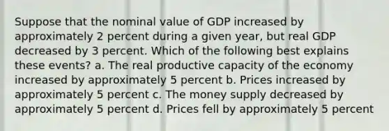 Suppose that the nominal value of GDP increased by approximately 2 percent during a given year, but real GDP decreased by 3 percent. Which of the following best explains these events? a. The real productive capacity of the economy increased by approximately 5 percent b. Prices increased by approximately 5 percent c. The money supply decreased by approximately 5 percent d. Prices fell by approximately 5 percent