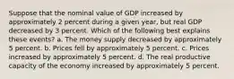 Suppose that the nominal value of GDP increased by approximately 2 percent during a given year, but real GDP decreased by 3 percent. Which of the following best explains these events? a. The money supply decreased by approximately 5 percent. b. Prices fell by approximately 5 percent. c. Prices increased by approximately 5 percent. d. The real productive capacity of the economy increased by approximately 5 percent.