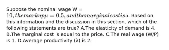 Suppose the nominal wage W = 10, the markup μ = 0.5, and the marginal cost is5. Based on this information and the discussion in this section, which of the following statements are true? A.The elasticity of demand is 4. B.The marginal cost is equal to the price. C.The real wage (W/P) is 1. D.Average productivity (λ) is 2.