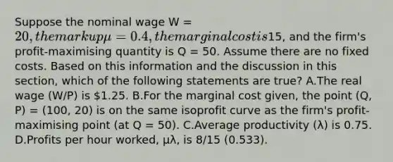 Suppose the nominal wage W = 20, the markup μ = 0.4, the marginal cost is15, and the firm's profit-maximising quantity is Q = 50. Assume there are no fixed costs. Based on this information and the discussion in this section, which of the following statements are true? A.The real wage (W/P) is 1.25. B.For the marginal cost given, the point (Q, P) = (100, 20) is on the same isoprofit curve as the firm's profit-maximising point (at Q = 50). C.Average productivity (λ) is 0.75. D.Profits per hour worked, μλ, is 8/15 (0.533).