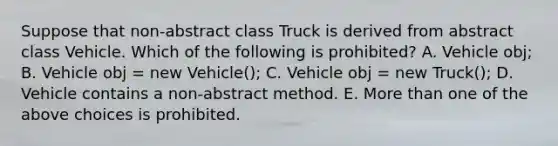 Suppose that non-abstract class Truck is derived from abstract class Vehicle. Which of the following is prohibited? A. Vehicle obj; B. Vehicle obj = new Vehicle(); C. Vehicle obj = new Truck(); D. Vehicle contains a non-abstract method. E. <a href='https://www.questionai.com/knowledge/keWHlEPx42-more-than' class='anchor-knowledge'>more than</a> one of the above choices is prohibited.