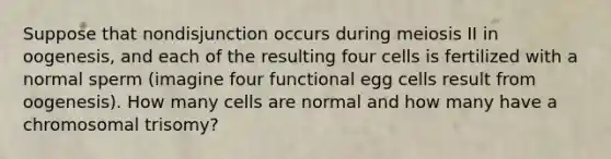 Suppose that nondisjunction occurs during meiosis II in oogenesis, and each of the resulting four cells is fertilized with a normal sperm (imagine four functional egg cells result from oogenesis). How many cells are normal and how many have a chromosomal trisomy?