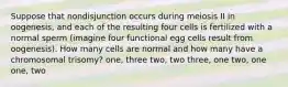 Suppose that nondisjunction occurs during meiosis II in oogenesis, and each of the resulting four cells is fertilized with a normal sperm (imagine four functional egg cells result from oogenesis). How many cells are normal and how many have a chromosomal trisomy? one, three two, two three, one two, one one, two