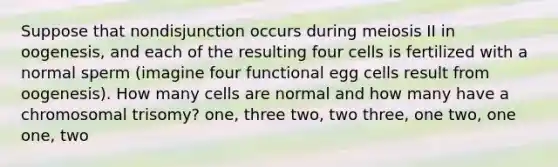 Suppose that nondisjunction occurs during meiosis II in oogenesis, and each of the resulting four cells is fertilized with a normal sperm (imagine four functional egg cells result from oogenesis). How many cells are normal and how many have a chromosomal trisomy? one, three two, two three, one two, one one, two