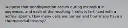 Suppose that nondisjunction occurs during meiosis II in oogenesis, and each of the resulting 4 cells is fertilized with a normal sperm. How many cells are normal and how many have a chromosomal trisomy?