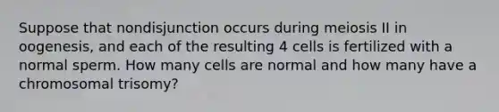 Suppose that nondisjunction occurs during meiosis II in oogenesis, and each of the resulting 4 cells is fertilized with a normal sperm. How many cells are normal and how many have a chromosomal trisomy?