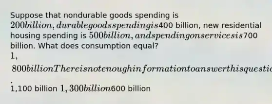 Suppose that nondurable goods spending is 200 billion, durable goods spending is400 billion, new residential housing spending is 500 billion, and spending on services is700 billion. What does consumption equal? 1,800 billion There is not enough information to answer this question.1,100 billion 1,300 billion600 billion