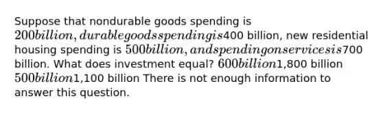 Suppose that nondurable goods spending is 200 billion, durable goods spending is400 billion, new residential housing spending is 500 billion, and spending on services is700 billion. What does investment equal? 600 billion1,800 billion 500 billion1,100 billion There is not enough information to answer this question.