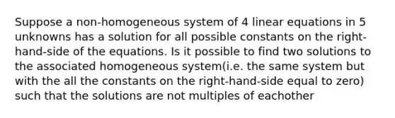 Suppose a non-homogeneous system of 4 <a href='https://www.questionai.com/knowledge/kyDROVbHRn-linear-equations' class='anchor-knowledge'>linear equations</a> in 5 unknowns has a solution for all possible constants on the right-hand-side of the equations. Is it possible to find two solutions to the associated homogeneous system(i.e. the same system but with the all the constants on the right-hand-side equal to zero) such that the solutions are not multiples of eachother