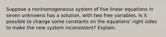 Suppose a nonhomogeneous system of five <a href='https://www.questionai.com/knowledge/kyDROVbHRn-linear-equations' class='anchor-knowledge'>linear equations</a> in seven unknowns has a​ solution, with two free variables. Is it possible to change some constants on the​ equations' right sides to make the new system​ inconsistent? Explain.