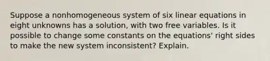 Suppose a nonhomogeneous system of six linear equations in eight unknowns has a​ solution, with two free variables. Is it possible to change some constants on the​ equations' right sides to make the new system​ inconsistent? Explain.