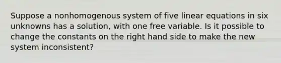 Suppose a nonhomogenous system of five linear equations in six unknowns has a solution, with one free variable. Is it possible to change the constants on the right hand side to make the new system inconsistent?