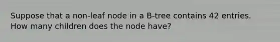 Suppose that a non-leaf node in a B-tree contains 42 entries. How many children does the node have?