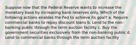 Suppose now that the Federal Reserve wants to increase the monetary base by increasing bank reserves only. Which of the following actions enables the Fed to achieve its goal? a. Require commercial banks to repay discount loans b. Lend to the non-banking public through the term auction facility c. Buy the government securities exclusively from the non-banking public d. Lend to commercial banks through the term auction facility