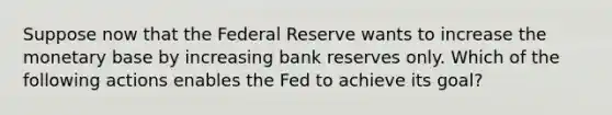 Suppose now that the Federal Reserve wants to increase the monetary base by increasing bank reserves only. Which of the following actions enables the Fed to achieve its goal?