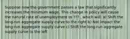 Suppose now the government passes a law that significantly increases the minimum wage. This change in policy will cause the natural rate of unemployment to ??? , which will: a) Shift the long-run aggregate supply curve to the right b) Not impact the long-run aggregate supply curve c) Shift the long-run aggregate supply curve to the left