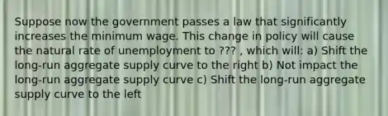 Suppose now the government passes a law that significantly increases the minimum wage. This change in policy will cause the natural rate of unemployment to ??? , which will: a) Shift the long-run aggregate supply curve to the right b) Not impact the long-run aggregate supply curve c) Shift the long-run aggregate supply curve to the left