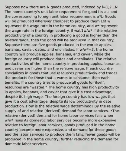 Suppose now there are N goods produced, indexed by i=1,2...N The home country's unit labor requirement for good i is aLi and the corresponding foreign unit labor requirement is a*Li Goods will be produced wherever cheapest to produce them Let w represent the wage rate in the home country, and w* represent the wage rate in the foreign country. If waL1 w/w* if the relative productivity of a country in producing a good is higher than the relative wage, then the good will be produced in that country. Suppose there are five goods produced in the world: apples, bananas, caviar, dates, and enchiladas. If w/w*=3, the home country will produce apples, bananas, and caviar, while the foreign country will produce dates and enchiladas. The relative productivities of the home country in producing apples, bananas, and caviar are higher than the relative wage. If each country specializes in goods that use resources productively and trades the products for those that it wants to consume, then each benefits. If a country tries to produce all goods for itself, resources are "wasted." The home country has high productivity in apples, bananas, and caviar that give it a cost advantage, despite its high wage. The foreign country has low wages that give it a cost advantage, despite its low productivity in date production. How is the relative wage determined? By the relative supply of and relative (derived) demand for labor services. •The relative (derived) demand for home labor services falls when w/w* rises As domestic labor services become more expensive relative to foreign labor services, goods produced in the home country become more expensive, and demand for these goods and the labor services to produce them falls. fewer goods will be produced in the home country, further reducing the demand for domestic labor services.