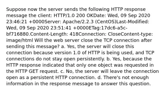 Suppose now the server sends the following HTTP response message the client: HTTP/1.0 200 OKDate: Wed, 09 Sep 2020 23:46:21 +0000Server: Apache/2.2.3 (CentOS)Last-Modified: Wed, 09 Sep 2020 23:51:41 +0000ETag:17dc6-a5c-bf716880.Content-Length: 418Connection: CloseContent-type: image/html Will the web server close the TCP connection after sending this message? a. Yes, the server will close this connection because version 1.0 of HTTP is being used, and TCP connections do not stay open persistently. b. Yes, because the HTTP response indicated that only one object was requested in the HTTP GET request. c. No, the server will leave the connection open as a persistent HTTP connection. d. There's not enough information in the response message to answer this question.