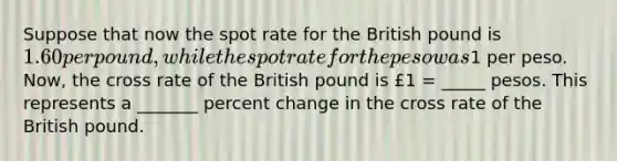 Suppose that now the spot rate for the British pound is 1.60 per pound, while the spot rate for the peso was1 per peso. Now, the cross rate of the British pound is £1 = _____ pesos. This represents a _______ percent change in the cross rate of the British pound.