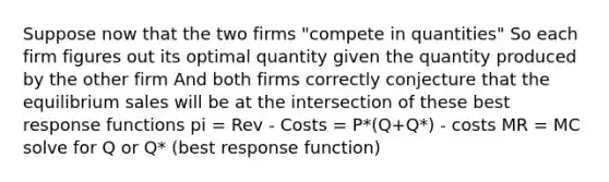 Suppose now that the two firms "compete in quantities" So each firm figures out its optimal quantity given the quantity produced by the other firm And both firms correctly conjecture that the equilibrium sales will be at the intersection of these best response functions pi = Rev - Costs = P*(Q+Q*) - costs MR = MC solve for Q or Q* (best response function)