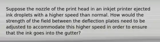 Suppose the nozzle of the print head in an inkjet printer ejected ink droplets with a higher speed than normal. How would the strength of the field between the deflection plates need to be adjusted to accommodate this higher speed in order to ensure that the ink goes into the gutter?