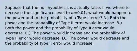 Suppose that the null hypothesis is actually false. If we where to decrease the significance level to 𝛼=0.01, what would happen to the power and to the probability of a Type II error? A.) Both the power and the probability of Type II error would increase. B.) Both the power and the probability of Type II error would decrease. C.) The power would increase and the probability of Type II error would decrease. D.) The power would decrease and the probability of Type II error would increase.