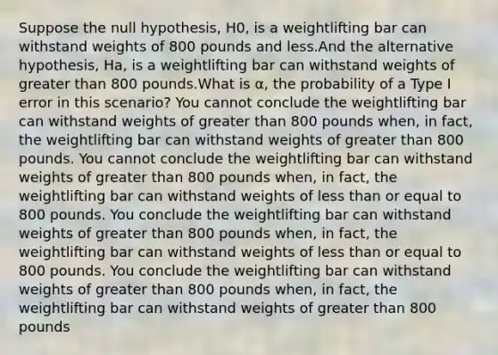 Suppose the null hypothesis, H0, is a weightlifting bar can withstand weights of 800 pounds and less.And the alternative hypothesis, Ha, is a weightlifting bar can withstand weights of greater than 800 pounds.What is α, the probability of a Type I error in this scenario? You cannot conclude the weightlifting bar can withstand weights of greater than 800 pounds when, in fact, the weightlifting bar can withstand weights of greater than 800 pounds. You cannot conclude the weightlifting bar can withstand weights of greater than 800 pounds when, in fact, the weightlifting bar can withstand weights of less than or equal to 800 pounds. You conclude the weightlifting bar can withstand weights of greater than 800 pounds when, in fact, the weightlifting bar can withstand weights of less than or equal to 800 pounds. You conclude the weightlifting bar can withstand weights of greater than 800 pounds when, in fact, the weightlifting bar can withstand weights of greater than 800 pounds