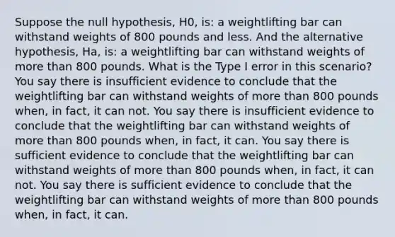 Suppose the null hypothesis, H0, is: a weightlifting bar can withstand weights of 800 pounds and less. And the alternative hypothesis, Ha, is: a weightlifting bar can withstand weights of <a href='https://www.questionai.com/knowledge/keWHlEPx42-more-than' class='anchor-knowledge'>more than</a> 800 pounds. What is the Type I error in this scenario? You say there is insufficient evidence to conclude that the weightlifting bar can withstand weights of more than 800 pounds when, in fact, it can not. You say there is insufficient evidence to conclude that the weightlifting bar can withstand weights of more than 800 pounds when, in fact, it can. You say there is sufficient evidence to conclude that the weightlifting bar can withstand weights of more than 800 pounds when, in fact, it can not. You say there is sufficient evidence to conclude that the weightlifting bar can withstand weights of more than 800 pounds when, in fact, it can.