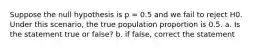 Suppose the null hypothesis is p = 0.5 and we fail to reject H0. Under this scenario, the true population proportion is 0.5. a. Is the statement true or false? b. if false, correct the statement