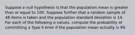 Suppose a null hypothesis is that the population mean is greater than or equal to 100. Suppose further that a random sample of 48 items is taken and the population standard deviation is 14. For each of the following α values, compute the probability of committing a Type II error if the population mean actually is 99.