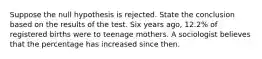 Suppose the null hypothesis is rejected. State the conclusion based on the results of the test. Six years​ ago, 12.2​% of registered births were to teenage mothers. A sociologist believes that the percentage has increased since then.