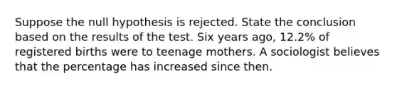 Suppose the null hypothesis is rejected. State the conclusion based on the results of the test. Six years​ ago, 12.2​% of registered births were to teenage mothers. A sociologist believes that the percentage has increased since then.