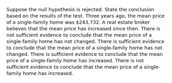 Suppose the null hypothesis is rejected. State the conclusion based on the results of the test. Three years​ ago, the mean price of a​ single-family home was ​243,732. A real estate broker believes that the mean price has increased since then. There is not sufficient evidence to conclude that the mean price of a​ single-family home has not changed. There is sufficient evidence to conclude that the mean price of a​ single-family home has not changed. There is sufficient evidence to conclude that the mean price of a​ single-family home has increased. There is not sufficient evidence to conclude that the mean price of a​ single-family home has increased.