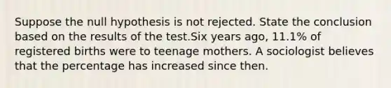 Suppose the null hypothesis is not rejected. State the conclusion based on the results of the test.Six years​ ago, 11.1​% of registered births were to teenage mothers. A sociologist believes that the percentage has increased since then.