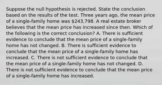 Suppose the null hypothesis is rejected. State the conclusion based on the results of the test. Three years​ ago, the mean price of a​ single-family home was ​243,798. A real estate broker believes that the mean price has increased since then. Which of the following is the correct​ conclusion? A. There is sufficient evidence to conclude that the mean price of a​ single-family home has not changed. B. There is sufficient evidence to conclude that the mean price of a​ single-family home has increased. C. There is not sufficient evidence to conclude that the mean price of a​ single-family home has not changed. D. There is not sufficient evidence to conclude that the mean price of a​ single-family home has increased.