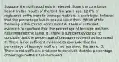 Suppose the null hypothesis is rejected. State the conclusion based on the results of the test. Six years​ ago, 12.6​% of registered births were to teenage mothers. A sociologist believes that the percentage has increased since then. Which of the following is the correct​ conclusion? A. There is sufficient evidence to conclude that the percentage of teenage mothers has remained the same. B. There is sufficient evidence to conclude that the percentage of teenage mothers has increased. C. There is not sufficient evidence to conclude that the percentage of teenage mothers has remained the same. D. There is not sufficient evidence to conclude that the percentage of teenage mothers has increased.