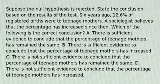 Suppose the null hypothesis is rejected. State the conclusion based on the results of the test. Six years​ ago, 12.6​% of registered births were to teenage mothers. A sociologist believes that the percentage has increased since then. Which of the following is the correct​ conclusion? A. There is sufficient evidence to conclude that the percentage of teenage mothers has remained the same. B. There is sufficient evidence to conclude that the percentage of teenage mothers has increased. C. There is not sufficient evidence to conclude that the percentage of teenage mothers has remained the same. D. There is not sufficient evidence to conclude that the percentage of teenage mothers has increased.