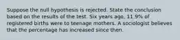 Suppose the null hypothesis is rejected. State the conclusion based on the results of the test. Six years​ ago, 11.9​% of registered births were to teenage mothers. A sociologist believes that the percentage has increased since then.