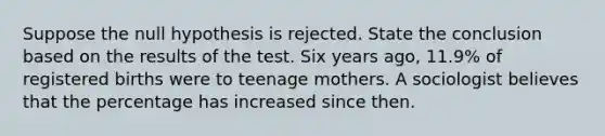 Suppose the null hypothesis is rejected. State the conclusion based on the results of the test. Six years​ ago, 11.9​% of registered births were to teenage mothers. A sociologist believes that the percentage has increased since then.