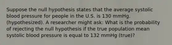 Suppose the null hypothesis states that the average systolic blood pressure for people in the U.S. is 130 mmHg. (hypothesized). A researcher might ask: What is the probability of rejecting the null hypothesis if the true population mean systolic blood pressure is equal to 132 mmHg (true)?