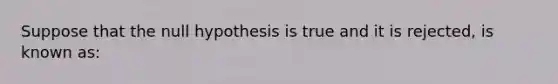 Suppose that the null hypothesis is true and it is rejected, is known as: