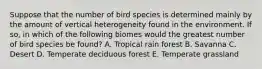 Suppose that the number of bird species is determined mainly by the amount of vertical heterogeneity found in the environment. If so, in which of the following biomes would the greatest number of bird species be found? A. Tropical rain forest B. Savanna C. Desert D. Temperate deciduous forest E. Temperate grassland