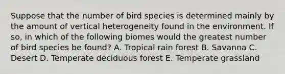 Suppose that the number of bird species is determined mainly by the amount of vertical heterogeneity found in the environment. If so, in which of the following biomes would the greatest number of bird species be found? A. Tropical rain forest B. Savanna C. Desert D. Temperate deciduous forest E. Temperate grassland