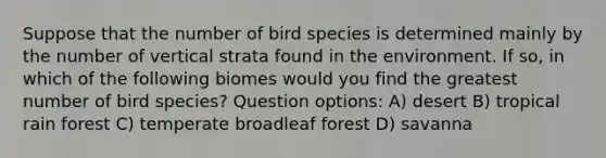 Suppose that the number of bird species is determined mainly by the number of vertical strata found in the environment. If so, in which of the following biomes would you find the greatest number of bird species? Question options: A) desert B) tropical rain forest C) temperate broadleaf forest D) savanna