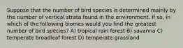 Suppose that the number of bird species is determined mainly by the number of vertical strata found in the environment. If so, in which of the following biomes would you find the greatest number of bird species? A) tropical rain forest B) savanna C) temperate broadleaf forest D) temperate grassland