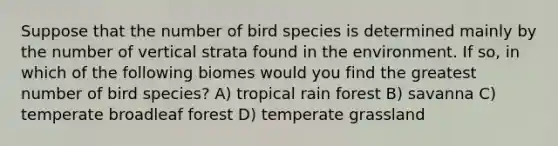 Suppose that the number of bird species is determined mainly by the number of vertical strata found in the environment. If so, in which of the following biomes would you find the greatest number of bird species? A) tropical rain forest B) savanna C) temperate broadleaf forest D) temperate grassland