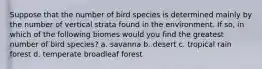 Suppose that the number of bird species is determined mainly by the number of vertical strata found in the environment. If so, in which of the following biomes would you find the greatest number of bird species? a. savanna b. desert c. tropical rain forest d. temperate broadleaf forest