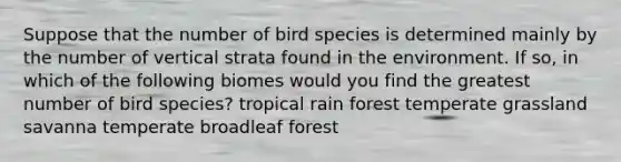 Suppose that the number of bird species is determined mainly by the number of vertical strata found in the environment. If so, in which of the following biomes would you find the greatest number of bird species? tropical rain forest temperate grassland savanna temperate broadleaf forest