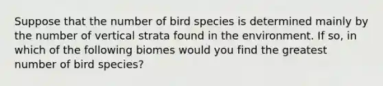 Suppose that the number of bird species is determined mainly by the number of vertical strata found in the environment. If so, in which of the following biomes would you find the greatest number of bird species?